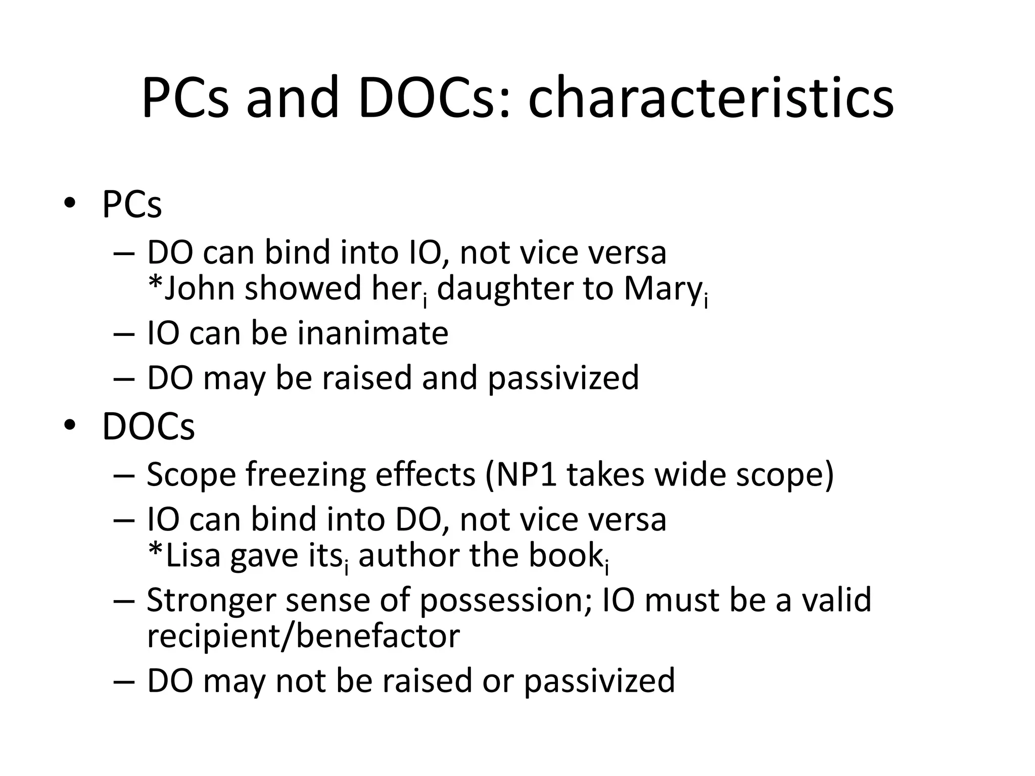 PCs and DOCs: characteristics
• PCs
  – DO can bind into IO, not vice versa
    *John showed heri daughter to Maryi
  – IO can be inanimate
  – DO may be raised and passivized
• DOCs
  – Scope freezing effects (NP1 takes wide scope)
  – IO can bind into DO, not vice versa
    *Lisa gave itsi author the booki
  – Stronger sense of possession; IO must be a valid
    recipient/benefactor
  – DO may not be raised or passivized
 