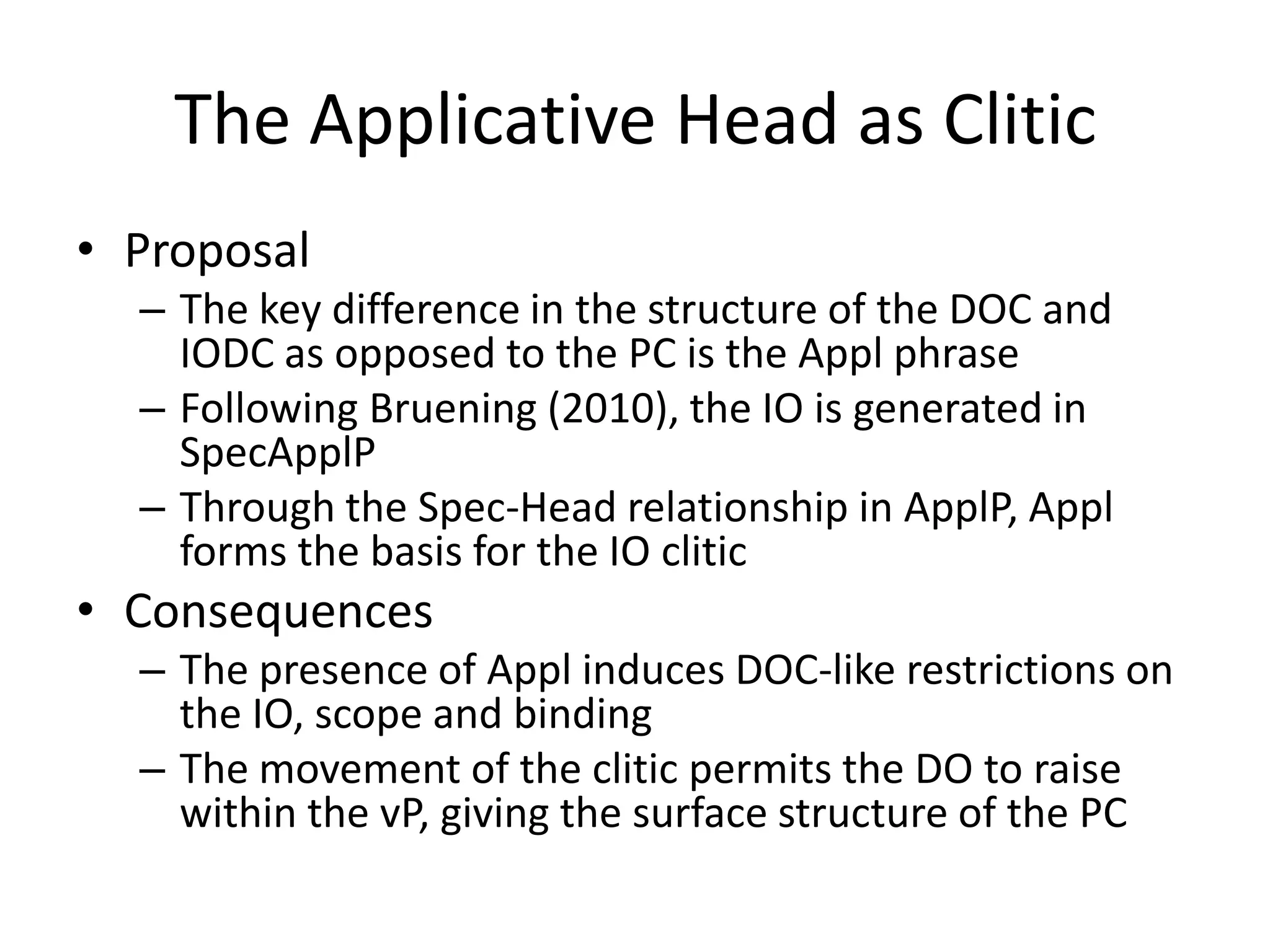 The Applicative Head as Clitic
• Proposal
  – The key difference in the structure of the DOC and
    IODC as opposed to the PC is the Appl phrase
  – Following Bruening (2010), the IO is generated in
    SpecApplP
  – Through the Spec-Head relationship in ApplP, Appl
    forms the basis for the IO clitic
• Consequences
  – The presence of Appl induces DOC-like restrictions on
    the IO, scope and binding
  – The movement of the clitic permits the DO to raise
    within the vP, giving the surface structure of the PC
 