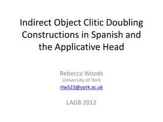 Indirect Object Clitic Doubling
 Constructions in Spanish and
     the Applicative Head

          Rebecca Woods
           University of York
          rlw523@york.ac.uk

            LAGB 2012
 