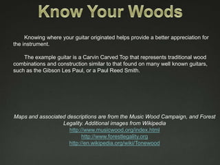 Knowing where your guitar originated helps provide a better appreciation for
the instrument.

    The example guitar is a Carvin Carved Top that represents traditional wood
combinations and construction similar to that found on many well known guitars,
such as the Gibson Les Paul, or a Paul Reed Smith.




Maps and associated descriptions are from the Music Wood Campaign, and Forest
                  Legality. Additional images from Wikipedia
                     http://www.musicwood.org/index.html
                           http://www.forestlegality.org
                     http://en.wikipedia.org/wiki/Tonewood
 