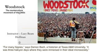 Woodstock
Instructor – Lucy Beam
Hoffman
“For many hippies,” says Damon Bach, a historian at Texas A&M University, “it
was three halcyon days where they were immersed in their ideal microsociety.”
The counterculture
movement of the 1960s
 