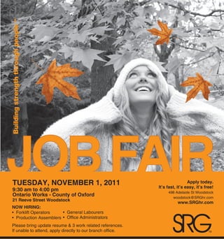 Building strength through people ™




JOB FAIR
     TUESDAY, NOVEMBER 1, 2011
     9:30 am to 4:00 pm
     Ontario Works - County of Oxford
                                                                                 Apply today.
                                                                It’s fast, it’s easy, it’s free!
                                                                     498 Adelaide St Woodstock
                                                                       woodstock@SRGhr.com
     21 Reeve Street Woodstock
                                                                           www.SRGhr.com
    NOW HIRING:




                                                                       SRG
    • Forklift Operators    • General Labourers
    • Production Assemblers • Office Administrators
    Please bring update resume & 3 work related references.
    If unable to attend, apply directly to our branch office.                                TM
 