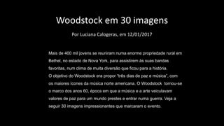 Woodstock em 30 imagens
Por Luciana Calogeras, em 12/01/2017
Mais de 400 mil jovens se reuniram numa enorme propriedade rural em
Bethel, no estado de Nova York, para assistirem às suas bandas
favoritas, num clima de muita diversão que ficou para a história.
O objetivo do Woodstock era propor “três dias de paz e música”, com
os maiores ícones da música norte americana. O Woodstock tornou-se
o marco dos anos 60, época em que a música e a arte veiculavam
valores de paz para um mundo prestes e entrar numa guerra. Veja a
seguir 30 imagens impressionantes que marcaram o evento.
 