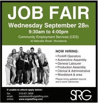 JOB FAIR
 Wednesday September 28th
                   9:30am to 4:00pm
          Community Employment Services (CES)
                     40 Metcalfe Street Woodstock


                                        NOW HIRING:
                                        • Forklift Operators
                                        • Automotive Assembly
                                        • General Labourer
                                        • Production Assembly
                                        • Clerical & Administrative
                                        • Woodstock & area
                                        Please bring updated resume
                                        and 3 work references




                                                    SRG
If unable to attend apply below:
fax:      519.421.3839
email:    woodstock@srgstaffing.com
online:   www.srgstaffing.com                                         ™
 