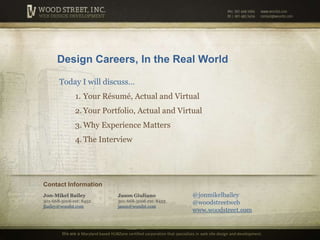 Design Careers, In the Real World Today I will discuss… Your Résumé, Actual and Virtual Your Portfolio, Actual and Virtual Why Experience Matters The Interview Contact Information @jonmikelbailey @woodstreetweb www.woodstreet.com Jon-Mikel Bailey301-668-5006 ext: 8452jbailey@woodst.com Jason Giuliano301-668-5006 ext: 8453jason@woodst.com We are a Maryland based HUBZone certified corporation that specializes inweb site design and development. 