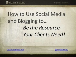 www.woodstreet.com @jonmikelbailey
How to Use Social Media
and Blogging to…
Be the Resource
Your Clients Need!
 