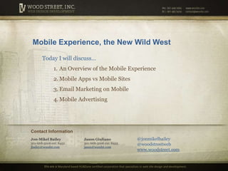 Mobile Experience, the New Wild West Today I will discuss… An Overview of the Mobile Experience Mobile Apps vs Mobile Sites Email Marketing on Mobile Mobile Advertising Contact Information @jonmikelbailey @woodstreetweb www.woodstreet.com Jon-Mikel Bailey301-668-5006 ext: 8452jbailey@woodst.com Jason Giuliano301-668-5006 ext: 8453jason@woodst.com We are a Maryland based HUBZone certified corporation that specializes inweb site design and development. 