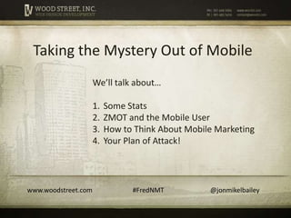 Taking the Mystery Out of Mobile
                     We’ll talk about…

                     1.   Some Stats
                     2.   ZMOT and the Mobile User
                     3.   How to Think About Mobile Marketing
                     4.   Your Plan of Attack!




www.woodstreet.com              #FredNMT          @jonmikelbailey
 