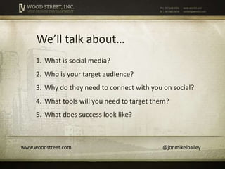 We’ll talk about…
     1. What is social media?
     2. Who is your target audience?
     3. Why do they need to connect with you on social?
     4. What tools will you need to target them?
     5. What does success look like?



www.woodstreet.com                           @jonmikelbailey
 