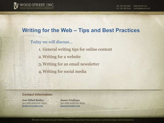 Writing for the Web – Tips and Best Practices Today we will discuss… General writing tips for online content Writing for a website Writing for an email newsletter Writing for social media Contact Information Jon-Mikel Bailey301-668-5006 ext: 8452jbailey@woodst.com Jason Giuliano301-668-5006 ext: 8453jason@woodst.com We are a Maryland based HUBZone certified corporation that specializes inweb site design and development. 