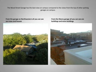 The Wood Street Garage has the best view on campus compared to the views from the top of other parking garages on campus.From the garage on Northwestern all you can see are trees and housesFrom the library garage all you can see are buildings and more buildings