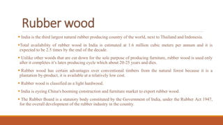 Rubber wood
 India is the third largest natural rubber producing country of the world, next to Thailand and Indonesia.
Total availability of rubber wood in India is estimated at 1.6 million cubic meters per annum and it is
expected to be 2.5 times by the end of the decade.
 Unlike other woods that are cut down for the sole purpose of producing furniture, rubber wood is used only
after it completes it’s latex producing cycle which about 20-25 years and dies.
 Rubber wood has certain advantages over conventional timbers from the natural forest because it is a
plantation by-product, it is available at a relatively low cost.
 Rubber wood is classified as a light hardwood.
 India is eyeing China's booming construction and furniture market to export rubber wood.
 The Rubber Board is a statutory body constituted by the Government of India, under the Rubber Act 1947,
for the overall development of the rubber industry in the country.
 