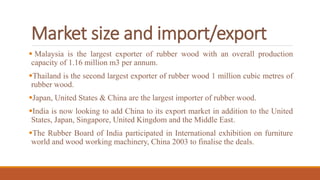 Market size and import/export
 Malaysia is the largest exporter of rubber wood with an overall production
capacity of 1.16 million m3 per annum.
Thailand is the second largest exporter of rubber wood 1 million cubic metres of
rubber wood.
Japan, United States & China are the largest importer of rubber wood.
India is now looking to add China to its export market in addition to the United
States, Japan, Singapore, United Kingdom and the Middle East.
The Rubber Board of India participated in International exhibition on furniture
world and wood working machinery, China 2003 to finalise the deals.
 