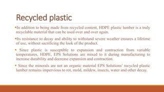 Recycled plastic
In addition to being made from recycled content, HDPE plastic lumber is a truly
recyclable material that can be used over and over again.
Its resistance to decay and ability to withstand severe weather ensures a lifetime
of use, without sacrificing the look of the product.
 Since plastic is susceptible to expansion and contraction from variable
temperatures, HDPE, EPS Solutions are mixed to it during manufacturing to
increase durability and decrease expansion and contraction.
 Since the minerals are not an organic material EPS Solutions’ recycled plastic
lumber remains impervious to rot, mold, mildew, insects, water and other decay.
 