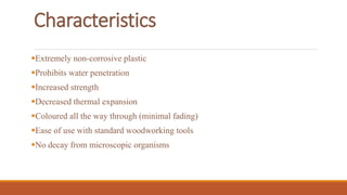 Characteristics
Extremely non-corrosive plastic
Prohibits water penetration
Increased strength
Decreased thermal expansion
Coloured all the way through (minimal fading)
Ease of use with standard woodworking tools
No decay from microscopic organisms
 