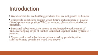  Wood substitutes are building products that are not graded as lumber
 Composite substitutes contain wood fibre's and a mixture of plastic
(Wood-plastic composites-WPC) or cement, glue and assorted other
materials.
 Structural substitutes, also known as engineered wood, consist of
thin, overlapping strips of lumber laminated together under hydraulic
pressure.
 Majority of wood substitutes contain wood by products, other
substitutes may contain no wood whatsoever.
Introduction
 