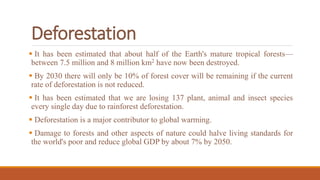 Deforestation
 It has been estimated that about half of the Earth's mature tropical forests—
between 7.5 million and 8 million km2 have now been destroyed.
 By 2030 there will only be 10% of forest cover will be remaining if the current
rate of deforestation is not reduced.
 It has been estimated that we are losing 137 plant, animal and insect species
every single day due to rainforest deforestation.
 Deforestation is a major contributor to global warming.
 Damage to forests and other aspects of nature could halve living standards for
the world's poor and reduce global GDP by about 7% by 2050.
 