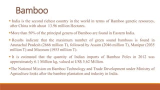  India is the second richest country in the world in terms of Bamboo genetic resources,
after China with about 13.96 million Hectares.
More than 50% of the principal genera of Bamboo are found in Eastern India.
 Results indicate that the maximum number of green sound bamboos is found in
Arunachal Pradesh (2666 million T), followed by Assam (2046 million T), Manipur (2035
million T) and Mizoram (1953 million T).
 It is estimated that the quantity of Indian imports of Bamboo Poles in 2012 was
approximately 6.1 Million kg, valued at US$ 5.62 Million.
The National Mission on Bamboo Technology and Trade Development under Ministry of
Agriculture looks after the bamboo plantation and industry in India.
Bamboo
 