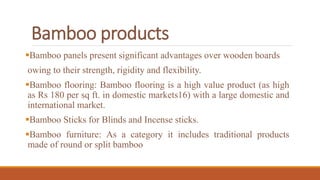 Bamboo products
Bamboo panels present significant advantages over wooden boards
owing to their strength, rigidity and flexibility.
Bamboo flooring: Bamboo flooring is a high value product (as high
as Rs 180 per sq ft. in domestic markets16) with a large domestic and
international market.
Bamboo Sticks for Blinds and Incense sticks.
Bamboo furniture: As a category it includes traditional products
made of round or split bamboo
 