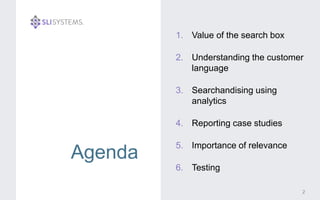 Agenda 
1. Value of the search box 
2. Understanding the customer 
language 
3. Searchandising using 
analytics 
4. Reporting case studies 
5. Importance of relevance 
6. Testing 
2 
 