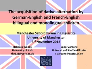 The acquisition of dative alternation by
  German-English and French-English
  bilingual and monolingual children

     Manchester Salford Forum in Linguistics
          University of Manchester
             3rd November 2012
   Rebecca Woods                   Samir Zarqane
  University of York        University of Sheffield/Exeter
 rlw523@york.ac.uk            s.zarqane@exeter.ac.uk



                                                         1
 
