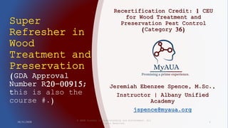 Super
Refresher in
Wood
Treatment and
Preservation
(GDA Approval
Number R20-00915;
this is also the
course #.)
Recertification Credit: 1 CEU
for Wood Treatment and
Preservation Pest Control
(Category 36)
10/31/2020
© 2020 Academy of Understanding and Achievement. All
Rights Reserved.
1
Jeremiah Ebenzee Spence, M.Sc.,
Instructor | Albany Unified
Academy
jspence@myaua.org
 