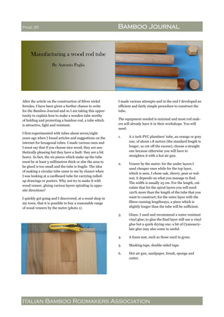 Italian Bamboo Rodmakers Association
Page 35 Bamboo Journal
Manufacturing a wood rod tube
By Antonio Paglia
After the article on the construction of Silver nickel
ferrules, I have been given a further chance to write
for the Bamboo Journal and so I am taking this oppor-
tunity to explain how to make a wooden tube worthy
of holding and protecting a bamboo rod, a tube which
is attractive, light and resistant.
I first experimented with tubes about seven/eight
years ago when I found articles and suggestions on the
internet for hexagonal tubes. I made various ones and
I must say that if you choose nice wood, they are aes-
thetically pleasing but they have a fault: they are a bit
heavy. In fact, the six pieces which make up the tube
must be at least 5 millimetres thick or else the area to
be glued is too small and the tube is fragile. The idea
of making a circular tube came to me by chance when
I was looking at a cardboard tube for carrying rolled-
up drawings or posters. Why not try to make it with
wood veneer, gluing various layers spiraling in oppo-
site directions?
I quickly got going and I discovered, at a wood shop in
my town, that it is possible to buy a reasonable range
of wood veneers by the metre (photo 1).
I made various attempts and in the end I developed an
efficient and fairly simple procedure to construct the
tube.
The equipment needed is minimal and most rod mak-
ers will already have it in their workshops. You will
need:
1. A 2 inch PVC plumbers’ tube, an orange or grey
one, of about 1.8 metres (the standard length is
longer, so cut off the excess); choose a straight
one because otherwise you will have to
straighten it with a hot air gun.
2. Veneer by the metre: for the under layers I
used cheaper ones while for the top layer,
which is seen, I chose oak, cherry, pear or wal-
nut; it depends on what you manage to find.
The width is usually 25 cm. For the length, cal-
culate that for the spiral layers you will need
120% more than the length of the tube that you
want to construct; for the outer layer with the
fibres running lengthways, a piece which is
slightly longer than the tube will be sufficient.
3. Glues: I used and recommend a water resistant
vinyl glue; to glue the final layer still use a vinyl
glue but a quick drying one; a bit of Cyanoacry-
late glue may also come in useful.
4. A foam mat, such as those used in gyms.
5. Masking tape, double-sided tape.
6. Hot air gun, sandpaper, brush, sponge and
cutter.
 