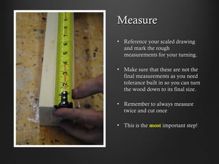 Measure
•  Reference your scaled drawing
and mark the rough
measurements for your turning.
•  Make sure that these are not the
final measurements as you need
tolerance built in so you can turn
the wood down to its final size.
•  Remember to always measure
twice and cut once
•  This is the most important step!
 