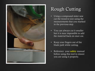 Rough Cutting
•  Using a compound miter saw cut
the wood to size using the
measurements that you marked
in the previous step.
•  You can always cut it smaller but
it is near impossible to add the
material back on once cut.
•  Keep your fingers out of the
blade path while cutting.
•  Reference your safety manual
before using this tool to ensure
you are using it properly.
 