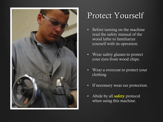 Protect Yourself
•  Before turning on the machine
read the safety manual of the
wood lathe to familiarize
yourself with its operation.
•  Wear safety glasses to protect
your eyes from wood chips.
•  Wear a overcoat to protect your
clothing
•  If necessary wear ear protection.
•  Abide by all safety protocol
when using this machine.
 