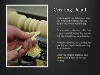 Creating Detail
•  Using a variety of lathe tools you
can create different shapes and
details to accent your turning.
•  Be sure to have the dust collection
system on while doing this step so
you can visually see your turning.
•  Reference your scaled drawing for
spacing and depths while creating
these features.
•  Once you remove material you
cannot add it back on to your
turning.
 