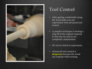 Tool Control
•  After getting comfortable using
the wood lathe you can
experiment with advanced tool
control.
•  A popular technique is turning a
ring off of the original material
so that the two pieces are
completely independent.
•  Do not be afraid to experiment.
•  Advanced tool control is
dangerous because the wood can
explode while turning.
 