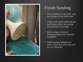 Finish Sanding
•  Once complete on the lathe, take
the turning off and finish sand.
•  Using a belt sander finish the top
and bottom where the turning
was attached to the lathe.
•  Before using a chemical
finishing product use a fine grit
sandpaper.
•  While sanding, always start with
a course grit and work your way
to a finer grit.
 
