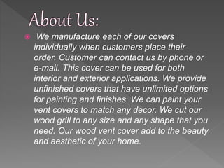  We manufacture each of our covers
individually when customers place their
order. Customer can contact us by phone or
e-mail. This cover can be used for both
interior and exterior applications. We provide
unfinished covers that have unlimited options
for painting and finishes. We can paint your
vent covers to match any decor. We cut our
wood grill to any size and any shape that you
need. Our wood vent cover add to the beauty
and aesthetic of your home.
 