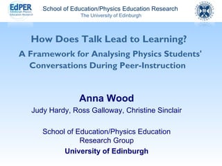 School of Education/Physics Education Research 
The University of Edinburgh 
How Does Talk Lead to Learning? 
A Framework for Analysing Physics Students' 
Conversations During Peer-Instruction 
Anna Wood 
Judy Hardy, Ross Galloway, Christine Sinclair 
School of Education/Physics Education 
Research Group 
University of Edinburgh 
 