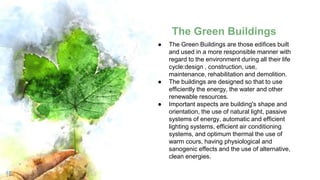 The Green Buildings
18
● The Green Buildings are those edifices built
and used in a more responsible manner with
regard to the environment during all their life
cycle:design , construction, use,
maintenance, rehabilitation and demolition.
● The buildings are designed so that to use
efficiently the energy, the water and other
renewable resources.
● Important aspects are building's shape and
orientation, the use of natural light, passive
systems of energy, automatic and efficient
lighting systems, efficient air conditioning
systems, and optimum thermal the use of
warm cours, having physiological and
sanogenic effects and the use of alternative,
clean energies.
 