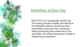 Definition of Eco City
2
ECO-CITY is an ecologically healthy city.
The ecocity provides healthy abundance to
its inhabitants without consuming more
(renewable) resources than it produces,
without producing more waste than it can
assimilate, and without being toxic to itself or
neighboring ecosystems.
 
