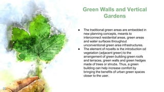 Green Walls and Vertical
Gardens
20
● The traditional green areas are embedded in
new planning concepts, meants to
interconnect residential areas, green areas
and water surfaces throughout
unconventional green area infrastructures.
● The element of novelts is the introduction od
vegetation (adjacent green) to the
arrangement of green building:green roofs
and terraces, green walls and green hedges
made of trees or shrubs. Thus, a green
building can help increase comfort by
bringing the benefits of urban green spaces
closer to the user.
 