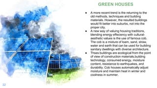 22
GREEN HOUSES
● A more recent trend is the returning to the
old methods, techniques and building
materials. However, the resulted buildings
would fit better into suburbs, not into the
proper city.
● A new way of valuing housing traditions,
blending energy effeciency with cultural-
aesthetic values is the use of famous cob.
The cob is a mixture of loam, sand, straw,
water and earth that can be used for building
sanitary dwellings with diverse architecture.
● Thses buildings are ecological from the point
of view of construction materials,building
technology, consumed energy, moisture
content, resistance to earthquakes, and
durability. Cob houses automatically adjust
moisture and maintain heat in winter and
coolness in summer.
 