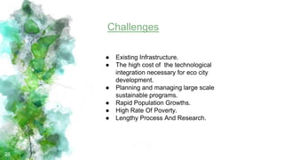 26
Challenges
● Existing Infrastructure.
● The high cost of the technological
integration necessary for eco city
development.
● Planning and managing large scale
sustainable programs.
● Rapid Population Growths.
● High Rate Of Poverty.
● Lengthy Process And Research.
 
