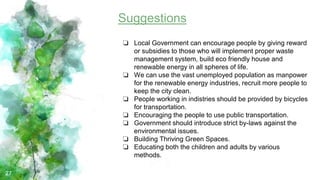 27
Suggestions
❏ Local Government can encourage people by giving reward
or subsidies to those who will implement proper waste
management system, build eco friendly house and
renewable energy in all spheres of life.
❏ We can use the vast unemployed population as manpower
for the renewable energy industries, recruit more people to
keep the city clean.
❏ People working in indistries should be provided by bicycles
for transportation.
❏ Encouraging the people to use public transportation.
❏ Government should introduce strict by-laws against the
environmental issues.
❏ Building Thriving Green Spaces.
❏ Educating both the children and adults by various
methods.
 
