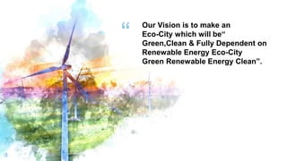 “
3
Our Vision is to make an
Eco-City which will be“
Green,Clean & Fully Dependent on
Renewable Energy Eco-City
Green Renewable Energy Clean”.
 