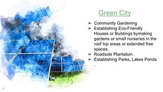 4
Green City
➢ Community Gardening
➢ Establishing Eco-Friendly
Houses or Buildings bymaking
gardens or small nurseries in the
roof top areas or extended free
spaces.
➢ Roadside Plantation .
➢ Establishing Parks, Lakes Ponds
.
 