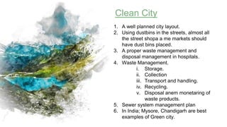 Clean City
1. A well planned city layout.
2. Using dustbins in the streets, almost all
the street shopa a me markets should
have dust bins placed.
3. A proper waste management and
disposal management in hospitals.
4. Waste Management.
i. Storage.
ii. Collection
iii. Transport and handling.
iv. Recycling.
v. Disposal anem monetaring of
waste products.
5. Sewer system management plan
6. In India; Mysore, Chandigarh are best
examples of Green city.
 