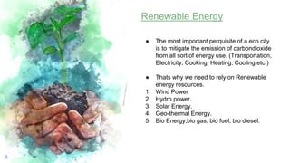 6
Renewable Energy
● The most important perquisite of a eco city
is to mitigate the emission of carbondioxide
from all sort of energy use. (Transportation,
Electricity, Cooking, Heating, Cooling etc.)
● Thats why we need to rely on Renewable
energy resources.
1. Wind Power
2. Hydro power.
3. Solar Energy.
4. Geo-thermal Energy.
5. Bio Energy;bio gas, bio fuel, bio diesel.
 