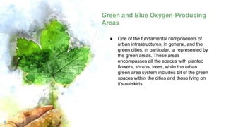 Green and Blue Oxygen-Producing
Areas
8
● One of the fundamental componenets of
urban infrastructures, in general, and the
green cities, in particular, ia represented by
the green areas. These areas
encompasses all the spaces with planted
flowers, shrubs, trees, while the urban
green area system includes bit of the green
spaces within the cities and those lying on
it's outskirts.
 