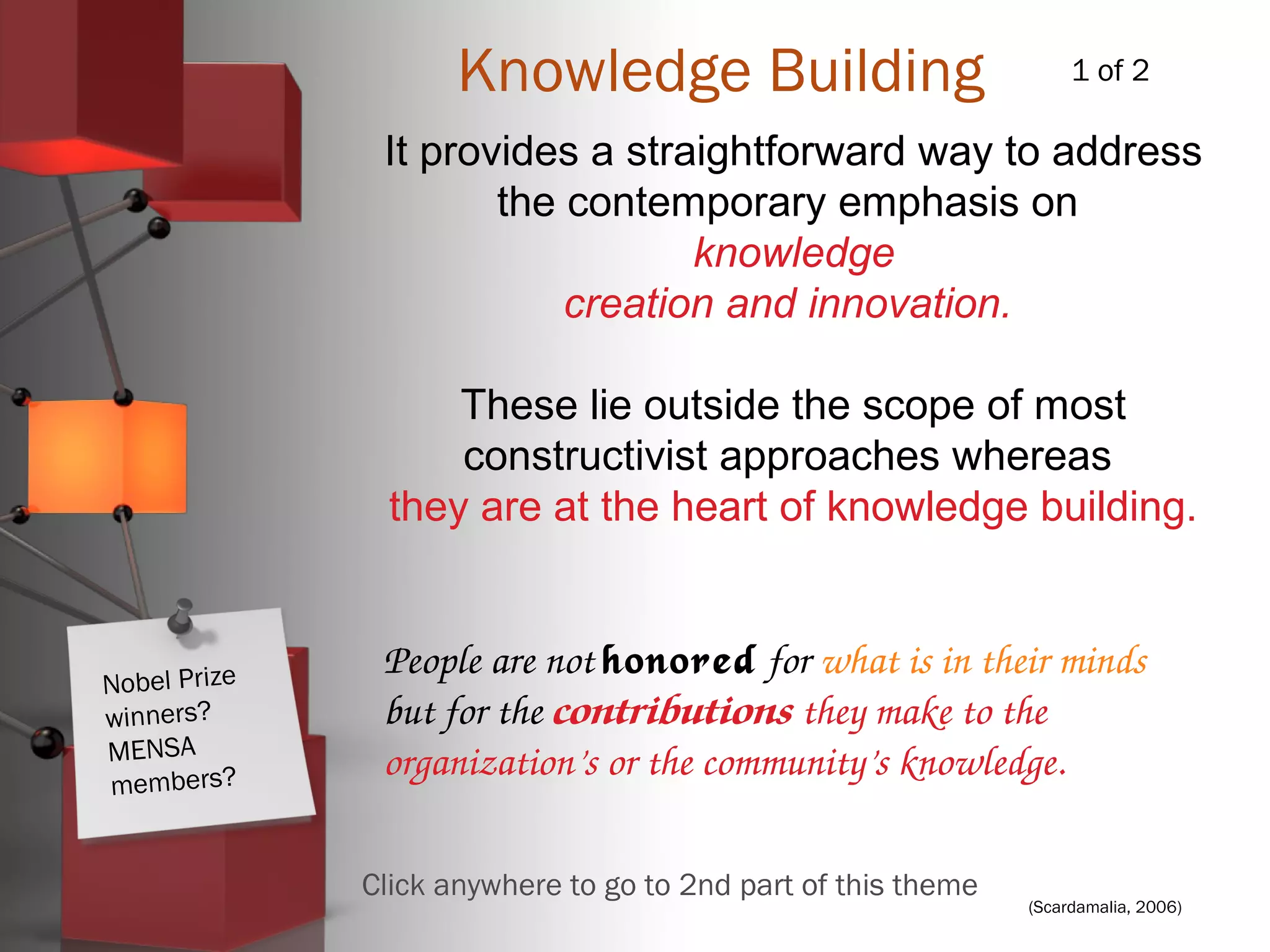 (Scardamalia, 2006)
Knowledge Building
It provides a straightforward way to address
the contemporary emphasis on
knowledge
creation and innovation.
These lie outside the scope of most
constructivist approaches whereas
they are at the heart of knowledge building.
People are not honored for what is in their minds 
but for the contributions they make to the 
organization’s or the community’s knowledge.
1 of 2
Click anywhere to go to 2nd part of this theme
Nobel Prize
winners?
MENSA
members?
 