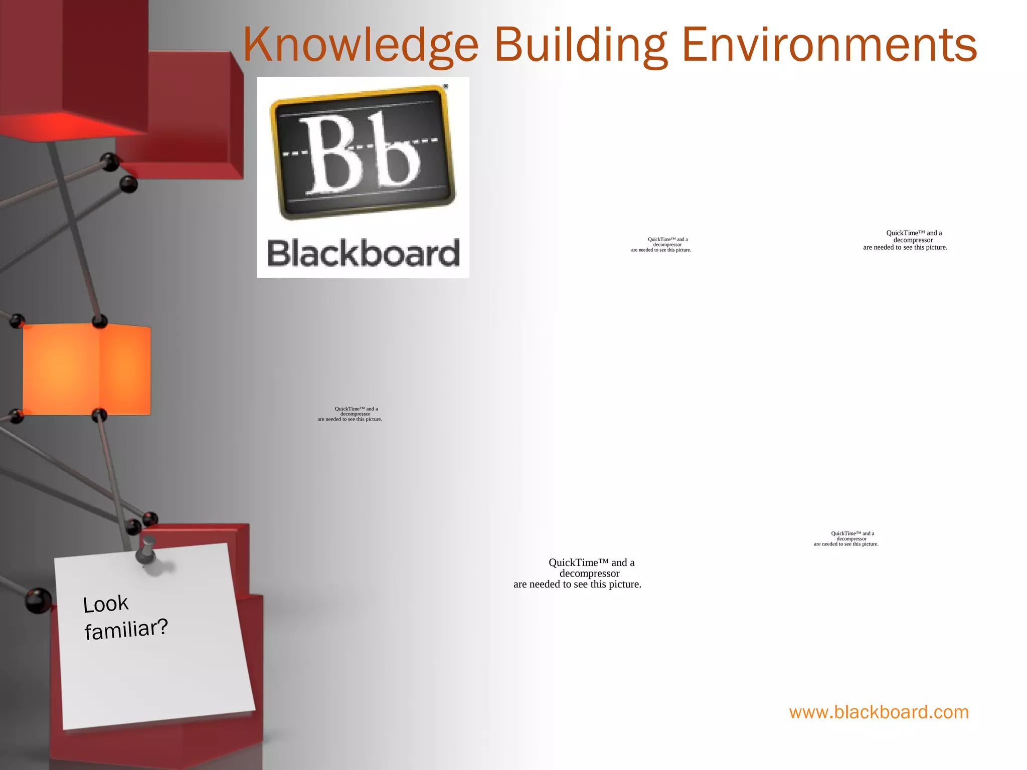 www.blackboard.com
Knowledge Building Environments
QuickTime™ and a
decompressor
are needed to see this picture.
QuickTime™ and a
decompressor
are needed to see this picture.
QuickTime™ and a
decompressor
are needed to see this picture.
QuickTime™ and a
decompressor
are needed to see this picture.
QuickTime™ and a
decompressor
are needed to see this picture.
Look
familiar?
 
