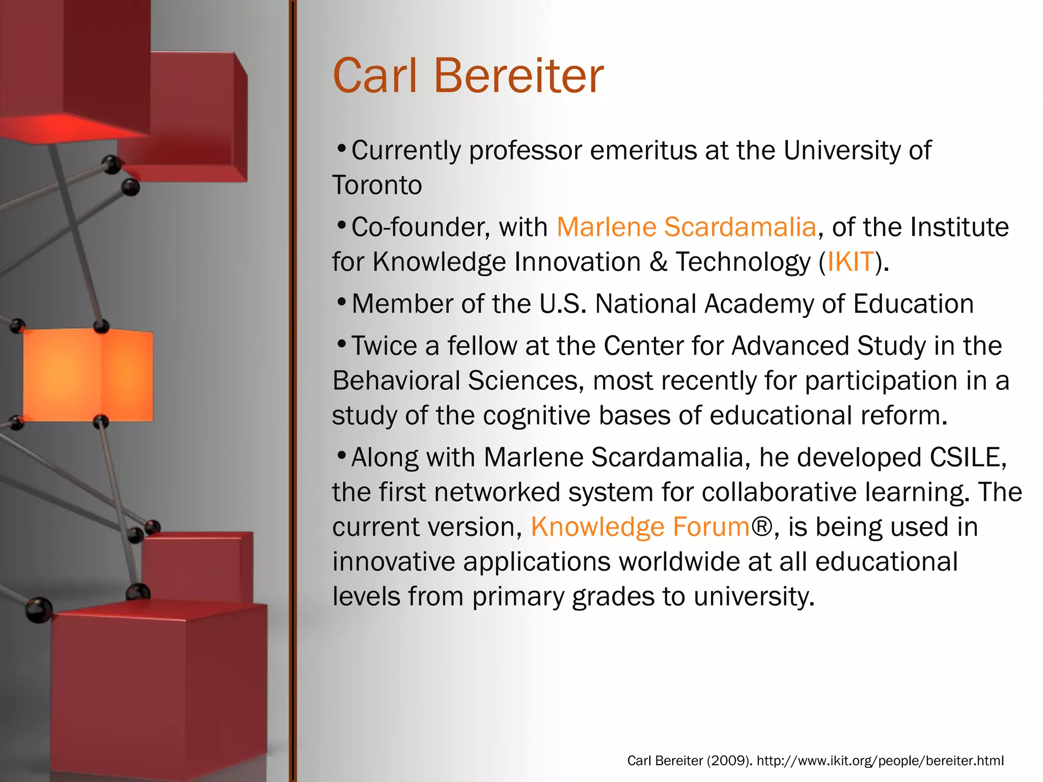 Carl Bereiter
•Currently professor emeritus at the University of
Toronto
•Co-founder, with Marlene Scardamalia, of the Institute
for Knowledge Innovation & Technology (IKIT).
•Member of the U.S. National Academy of Education
•Twice a fellow at the Center for Advanced Study in the
Behavioral Sciences, most recently for participation in a
study of the cognitive bases of educational reform.
•Along with Marlene Scardamalia, he developed CSILE,
the first networked system for collaborative learning. The
current version, Knowledge Forum®, is being used in
innovative applications worldwide at all educational
levels from primary grades to university.
Carl Bereiter (2009). http://www.ikit.org/people/bereiter.html
 