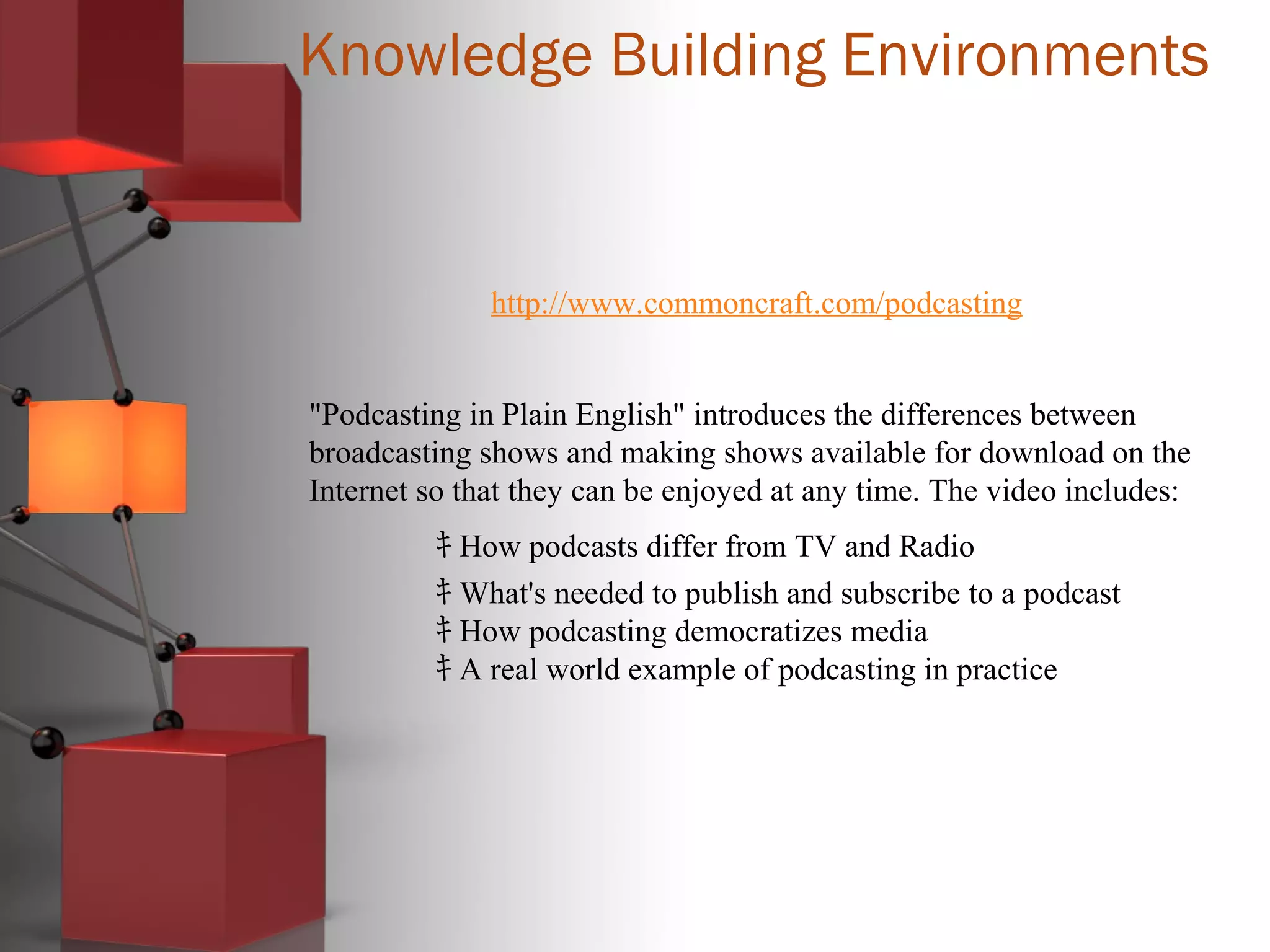Knowledge Building Environments
http://www.commoncraft.com/podcasting
"Podcasting in Plain English" introduces the differences between
broadcasting shows and making shows available for download on the
Internet so that they can be enjoyed at any time. The video includes:
ｷ How podcasts differ from TV and Radio
ｷ What's needed to publish and subscribe to a podcast
ｷ How podcasting democratizes media
ｷ A real world example of podcasting in practice
 